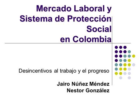 Desincentivos al trabajo y el progreso Jairo Núñez Méndez Nestor González Mercado Laboral y Sistema de Protección Social en Colombia.