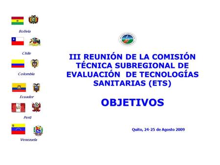 III REUNIÓN DE LA COMISIÓN TÉCNICA SUBREGIONAL DE EVALUACIÓN DE TECNOLOGÍAS SANITARIAS (ETS) OBJETIVOS Quito, 24-25 de Agosto 2009 Bolivia Ecuador Chile.