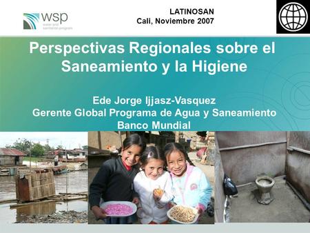 LATINOSAN Cali, Noviembre 2007 Perspectivas Regionales sobre el Saneamiento y la Higiene Ede Jorge Ijjasz-Vasquez Gerente Global Programa de Agua y Saneamiento.
