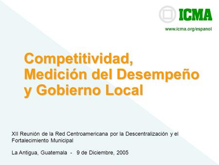 ICMA© Competitividad, Medición del Desempeño y Gobierno Local La Antigua, Guatemala - 9 de Diciembre, 2005 XII Reunión de la Red Centroamericana por la.