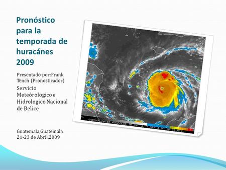 Pronóstico para la temporada de huracánes 2009 Presentado por:Frank Tench (Pronosticador) Servicio Meteórologico e Hidrologico Nacional de Belice Guatemala,Guatemala.