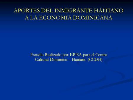 APORTES DEL INMIGRANTE HAITIANO A LA ECONOMIA DOMINICANA Estudio Realizado por EPISA para el Centro Cultural Dominico – Haitiano (CCDH)