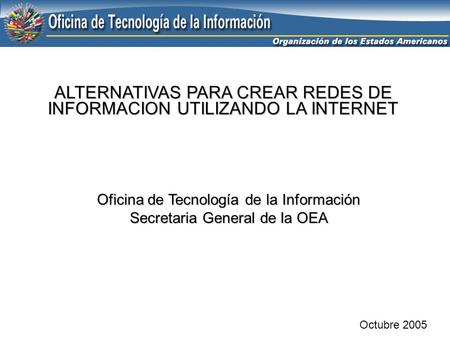 ALTERNATIVAS PARA CREAR REDES DE INFORMACION UTILIZANDO LA INTERNET Octubre 2005 Oficina de Tecnología de la Información Secretaria General de la OEA.