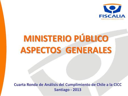 MINISTERIO PÚBLICO ASPECTOS GENERALES MINISTERIO PÚBLICO ASPECTOS GENERALES Cuarta Ronda de Análisis del Cumplimiento de Chile a la CICC Santiago - 2013.