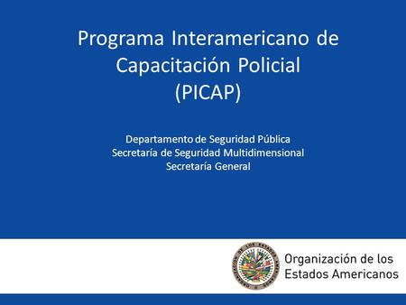 Programa Interamericano de Capacitación Policial (PICAP) Departamento de Seguridad Pública Secretaría de Seguridad Multidimensional Secretaría General.