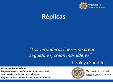 Réplicas “Los verdaderos líderes no crean 						seguidores, crean más líderes” J. Sakiya Sandifer Roberto Rojas Dávila Departamento de Derecho Internacional.