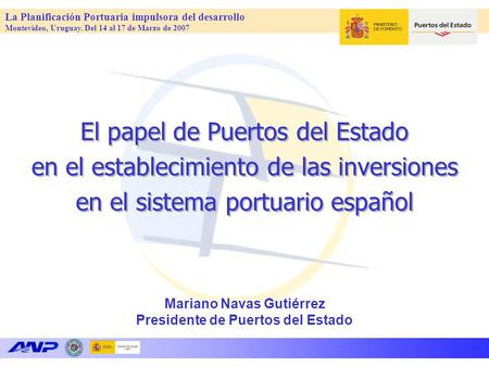La Planificación Portuaria impulsora del desarrollo Montevideo, Uruguay. Del 14 al 17 de Marzo de 2007 Mariano Navas Gutiérrez Presidente de Puertos del.
