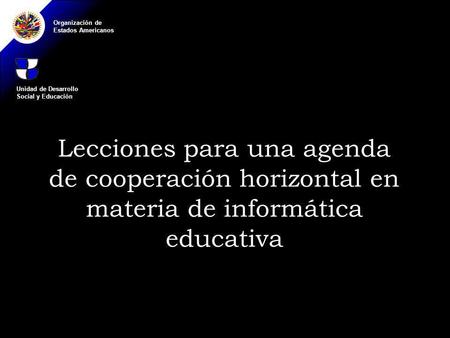 Organización de Estados Americanos Lecciones para una agenda de cooperación horizontal en materia de informática educativa Unidad de Desarrollo Social.