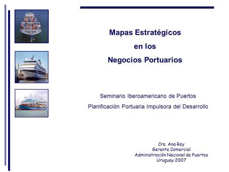 Mapas Estratégicos en los Negocios Portuarios Cra. Ana Rey Gerente Comercial Administración Nacional de Puertos Uruguay 2007 Seminario Iberoamericano de.
