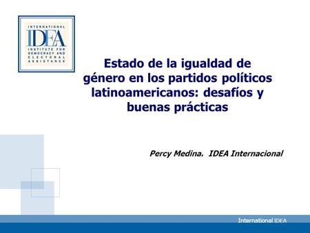 International IDEA Estado de la igualdad de género en los partidos políticos latinoamericanos: desafíos y buenas prácticas Percy Medina. IDEA Internacional.