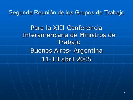 1 Segunda Reunión de los Grupos de Trabajo Para la XIII Conferencia Interamericana de Ministros de Trabajo Buenos Aires- Argentina 11-13 abril 2005.