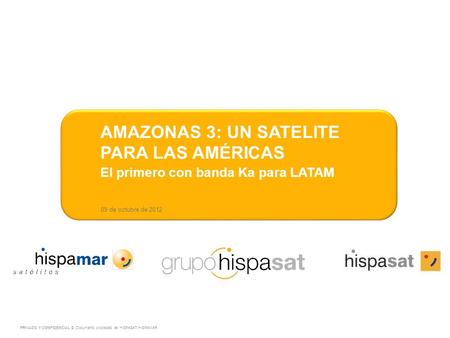 09 de octubre de 2012 AMAZONAS 3: UN SATELITE PARA LAS AMÉRICAS El primero con banda Ka para LATAM PRIVADO Y CONFIDENCIAL © Documento propiedad de HISPASAT/HISPAMAR.