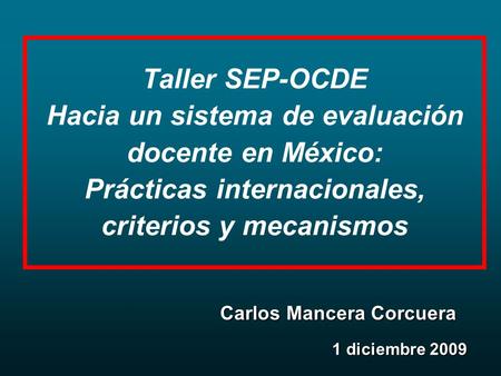 Taller SEP-OCDE Hacia un sistema de evaluación docente en México: Prácticas internacionales, criterios y mecanismos 1 diciembre 2009 Carlos Mancera Corcuera.