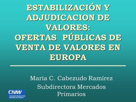 ESTABILIZACIÓN Y ADJUDICACION DE VALORES: OFERTAS PÚBLICAS DE VENTA DE VALORES EN EUROPA María C. Cabezudo Ramírez Subdirectora Mercados Primarios.