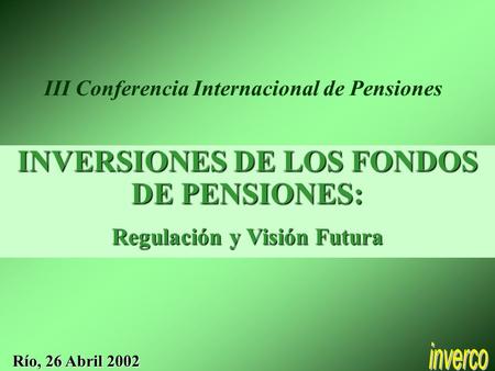 INVERSIONES DE LOS FONDOS DE PENSIONES: Regulación y Visión Futura Río, 26 Abril 2002 III Conferencia Internacional de Pensiones.