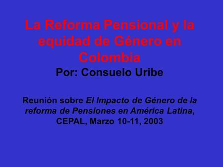 Reunión sobre El Impacto de Género de la reforma de Pensiones en América Latina, CEPAL, Marzo 10-11, 2003 La Reforma Pensional y la equidad de Género.