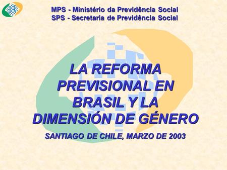 MPS - Ministério da Previdência Social SPS - Secretaria de Previdência Social LA REFORMA PREVISIONAL EN BRASIL Y LA DIMENSIÓN DE GÉNERO SANTIAGO DE CHILE,