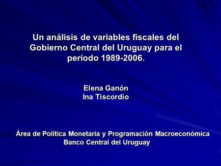 Un análisis de variables fiscales del Gobierno Central del Uruguay para el período 1989-2006. Elena Ganón Ina Tiscordio Área de Política Monetaria y Programación.