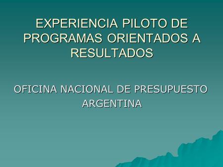 EXPERIENCIA PILOTO DE PROGRAMAS ORIENTADOS A RESULTADOS OFICINA NACIONAL DE PRESUPUESTO ARGENTINA.