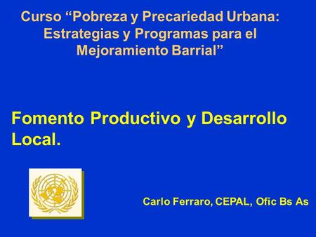 Curso Pobreza y Precariedad Urbana: Estrategias y Programas para el Mejoramiento Barrial Fomento Productivo y Desarrollo Local. Carlo Ferraro, CEPAL, Ofic.