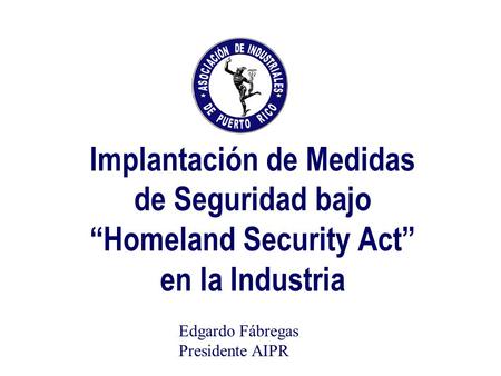 Implantación de Medidas de Seguridad bajo Homeland Security Act en la Industria Edgardo Fábregas Presidente AIPR.