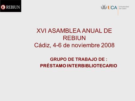 XVI ASAMBLEA ANUAL DE REBIUN Cádiz, 4-6 de noviembre 2008 GRUPO DE TRABAJO DE : PRÉSTAMO INTERBIBLIOTECARIO.