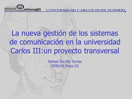 La nueva gestión de los sistemas de comunicación en la universidad Carlos III:un proyecto transversal Rafael Zorrilla Torras REBIUN,Mayo 03.