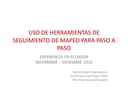 USO DE HERRAMIENTAS DE SEGUIMIENTO DE MAPEO PARA PASO A PASO EXPERIENCIA EN ECUADOR NOVIEMBRE – DICIEMBRE 2010 Carlina Vélez Villavicencio. Punto focal.