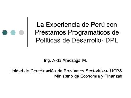 La Experiencia de Perú con Préstamos Programáticos de Políticas de Desarrollo- DPL Ing. Aída Amézaga M. Unidad de Coordinación de Prestamos Sectoriales-