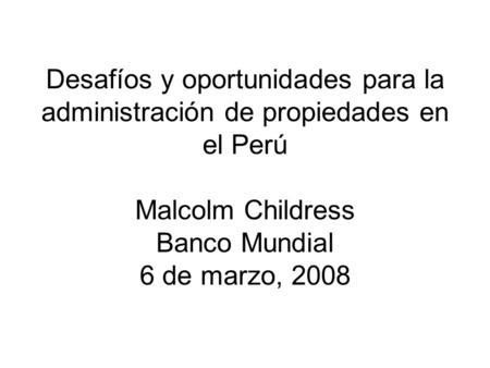 Desafíos y oportunidades para la administración de propiedades en el Perú Malcolm Childress Banco Mundial 6 de marzo, 2008.