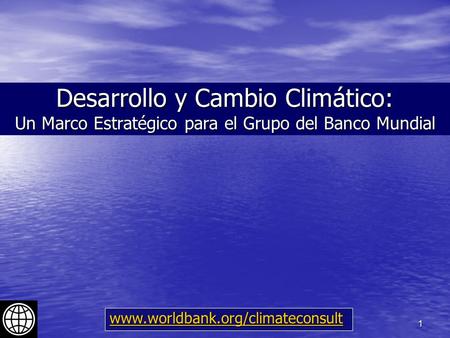 1 Desarrollo y Cambio Climático: Un Marco Estratégico para el Grupo del Banco Mundial www.worldbank.org/climateconsult.