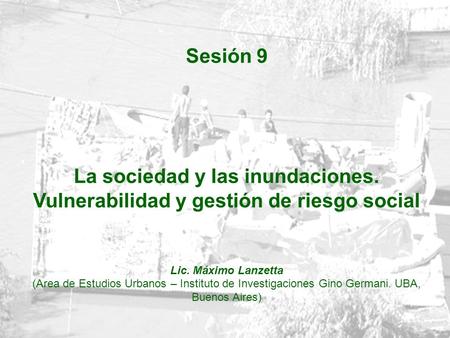 Sesión 9 La sociedad y las inundaciones. Vulnerabilidad y gestión de riesgo social Lic. Máximo Lanzetta (Area de Estudios Urbanos – Instituto de Investigaciones.