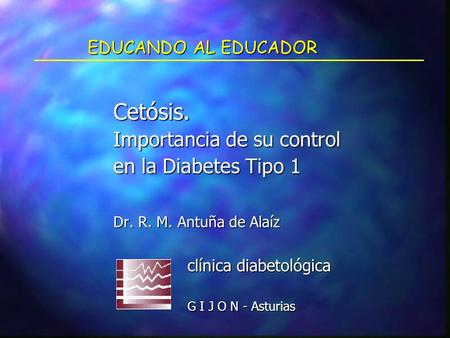 EDUCANDO AL EDUCADOR Cetósis. Importancia de su control en la Diabetes Tipo 1 Dr. R. M. Antuña de Alaíz clínica diabetológica clínica diabetológica G I.