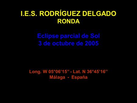 I.E.S. RODRÍGUEZ DELGADO RONDA Eclipse parcial de Sol 3 de octubre de 2005 Long. W 05°06’15’’ - Lat. N 36°45’16’’ Málaga - España.