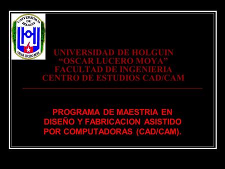 UNIVERSIDAD DE HOLGUIN “OSCAR LUCERO MOYA” FACULTAD DE INGENIERIA CENTRO DE ESTUDIOS CAD/CAM PROGRAMA DE MAESTRIA EN DISEÑO Y FABRICACION ASISTIDO POR.