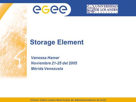 Primer Taller Latino Americano de Administradores de Grid Storage Element Vanessa Hamar Noviembre 21-25 del 2005 Mérida Venezuela.