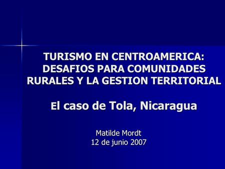 TURISMO EN CENTROAMERICA: DESAFIOS PARA COMUNIDADES RURALES Y LA GESTION TERRITORIAL E l caso de Tola, Nicaragua Matilde Mordt 12 de junio 2007.