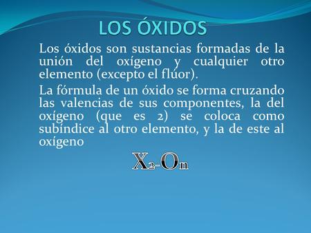 LOS ÓXIDOS Los óxidos son sustancias formadas de la unión del oxígeno y cualquier otro elemento (excepto el flúor). La fórmula de un óxido se forma cruzando.