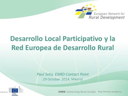 Desarrollo Local Participativo y la Red Europea de Desarrollo Rural Paul Soto, ENRD Contact Point 29 October 2014, Madrid.