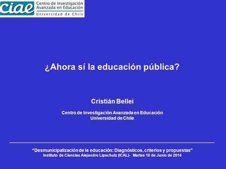 ¿Ahora sí la educación pública? Cristián Bellei Centro de Investigación Avanzada en Educación Universidad de Chile “Desmunicipalización de la educación: