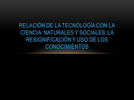 RELACIÓN DE LA TECNOLOGÍA CON LA CIENCIA NATURALES Y SOCIALES: LA RESIGNIFICACIÓN Y USO DE LOS CONOCIMIENTOS.
