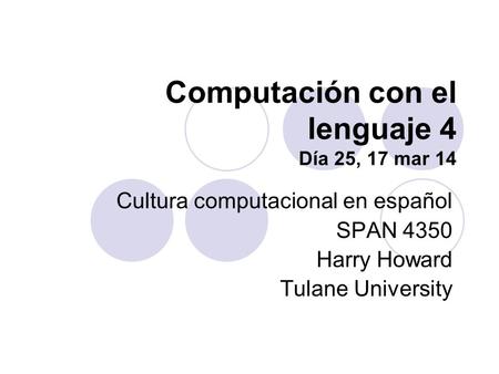 Computación con el lenguaje 4 Día 25, 17 mar 14 Cultura computacional en español SPAN 4350 Harry Howard Tulane University.