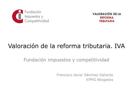VALORACIÓN DE LA REFORMA TRIBUTARIA Valoración de la reforma tributaria. IVA Fundación impuestos y competitividad Francisco Javier Sánchez Gallardo KPMG.