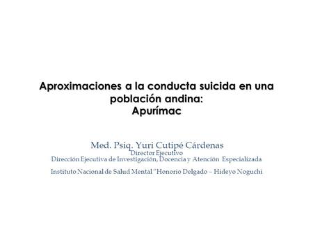 Aproximaciones a la conducta suicida en una población andina: Apurímac Med. Psiq. Yuri Cutipé Cárdenas Director Ejecutivo Dirección Ejecutiva de Investigación,