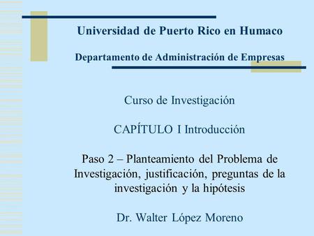 Universidad de Puerto Rico en Humaco Departamento de Administración de Empresas Curso de Investigación CAPÍTULO I Introducción Paso 2 – Planteamiento del.