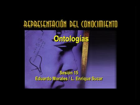 Ontologías Sesión 15 Eduardo Morales / L. Enrique Sucar Sesión 15 Eduardo Morales / L. Enrique Sucar.