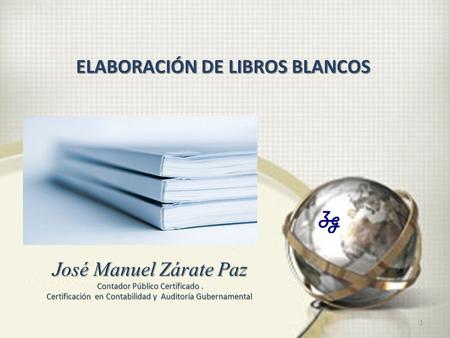 1 José Manuel Zárate Paz Contador Público Certificado. Certificación en Contabilidad y Auditoría Gubernamental ELABORACIÓN DE LIBROS BLANCOS.
