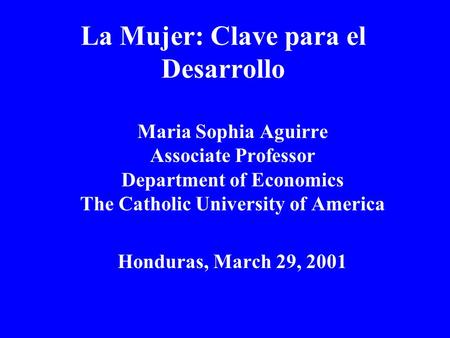 La Mujer: Clave para el Desarrollo Maria Sophia Aguirre Associate Professor Department of Economics The Catholic University of America Honduras, March.