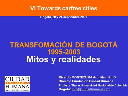 VI Towards carfree cities Bogotá, 20 y 24 septiembre 2006 TRANSFOMACIÓN DE BOGOTÁ 1995-2003 Mitos y realidades Ricardo MONTEZUMA Arq, Msc, Ph.D. Director.