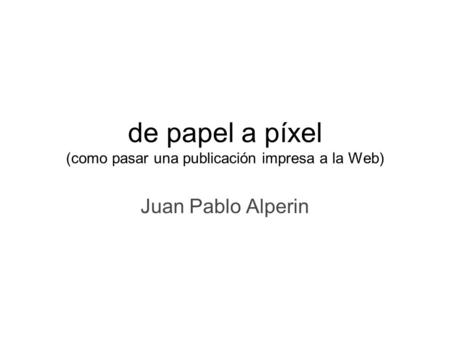 De papel a píxel (como pasar una publicación impresa a la Web) Juan Pablo Alperin.